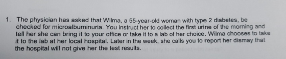 1. The physician has asked that Wilma, a 55-year-old woman with type 2 diabetes, be checked for microalbuminuria. You instruc