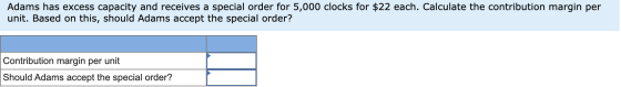 Adams has excess capacity and receives a special order for 5,000 clocks for $22 each. Calculate the contribution margin per u