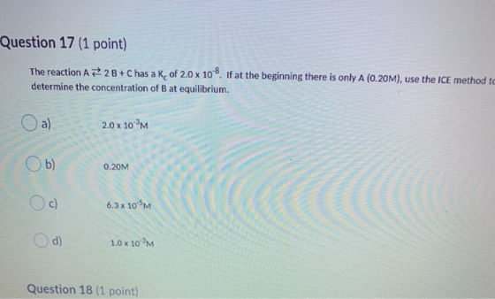 Question 17 (1 point) The reaction A = 2B+C has a K of 2.0 x 10-8. If at the beginning there is only A (0.20M), use the ICE m