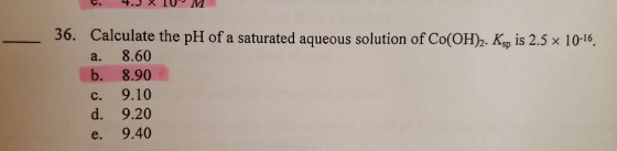 36. Calculate the pH of a saturated aqueous solution of Co(OH)2. Ksp is 2.5 x 10-16. a. 8.60 b. 8.90 c. 9.10 d. 9.20 e. 9.40
