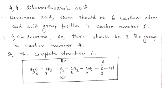 - - 4,4 - dibromo-hexanoic acid Hexanoic acid, there should be 6 carbon atom and acid group position is carbow number 1. 4,4-