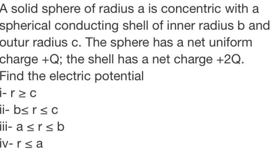A solid sphere of radius a is concentric with a spherical conducting shell of inner radius b and outur radius c. The sphere h
