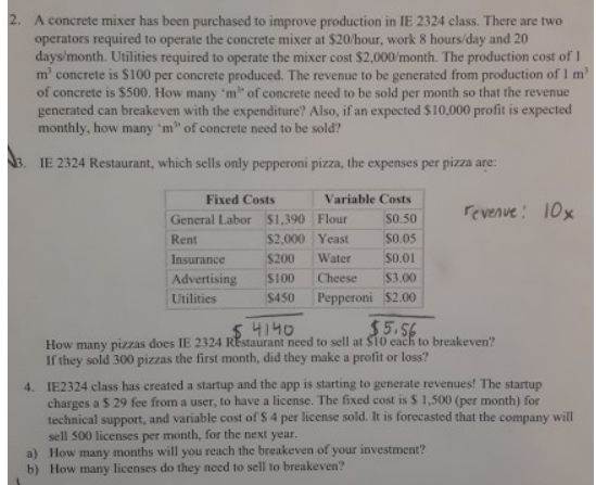 A concrete mixer has been purchased to improve production in IE 2324 class. There are two operators required to operate the concrete mixer at $20/hour, work 8 hours/day and 20 days/month. Utilities required to operate the mixer cost $2,000/month. The production cost of I m concrete is $100 per concrete produced. The revenue to be generated from production of I m of concrete is $500. How many m of concrete need to be sold per month so that the revenue generated can breakeven with the expenditure? Also, if an expected $10,000 profit is expected monthly, how many ‘m of concrete need to be sold? 3. IE 2324 Restaurant, which sells only pepperoni pizza, the expenses per pizza are Variable Costs General Labor $1,390 FlourS0.50 $2,000 Yeast $O.0s Insurance $200 Water $0.01 Advertising $100 Cheese $3.00 Utilities$450 Pepperoni $2.00 Fixed Costs evenve: 1O Rent 4140 How many pizzas does IE 2324 REstaurant need to sell at $10 each to breakeven? If they sold 300 pizzas the first month, did they make a profit or loss? IE2324 class has created a startup and the app is starting to generate revenues! The startup charges a S 29 fee from a user, to have a license. The fixed cost is $ 1,500 (per month) for technical support, and variable cost of S 4 per license sold. It is forecasted that the company will sell 500 licenses per month, for the next year. How many months will you reach the breakeven of your investment? How many licenses do they need to sell to breakeven? 4. a) b)