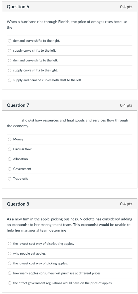 Question 6 0.4 pts When a hurricane rips through Florida, the price of oranges rises because O demand curve shifts to the right. supply curve shifts to the left. O demand curve shifts to the left. Osupply curve shifts to the right. supply and demand curves both shift to the left. Question 7 0.4 pts show(s) how resources and final goods and services flow through the economy Money Circular flow OAllocation OTrade-offs Question 8 0.4 pts As a new firm in the apple-picking business, Nicolette has considered adding an economist to her management team. This economist would be unable to help her managerial team determine O the lowest cost way of distributing apples. O why people eat apples. O the lowest cost way of picking apples. O how many apples consumers will purchase at different prices O the effect government regulations would have on the price of apples.