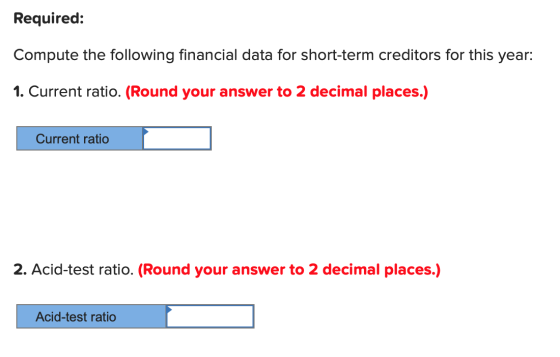 Required: Compute the following financial data for short-term creditors for this year: 1. Current ratio. (Round your answer t