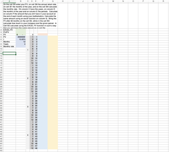 C D E On the cell B5 enter your PV, on cell B6 the annual retum rate on cell B7 the months of the year, and on the cell B9 calculate the monthly rate. On column C have the years, on column D the months of the year and on column E the periods. Calculate on column F the amount that you will have in your account at the end of each month using your mathematics. Calculate the same amount using an excel function on column G. Bring the FV after 48 months on the cell B4, while in the cell B3 calculate how much is your increase over the given period. In Cell B2 calculate using the EXCEL FV function in such a way 1 that vou will have the same amnunt as in cell R4 2 EXCEL FV 4 FV 5 PV 7 Months 8 Years 9 Monthly rate 12 13 10 10 12 12 1 13 2 14 3 15 4 16 5 17 6 18 7 19 8 20 9 21 10 22 11 23 12 24 1 25 2 26 3 27 4 28 5 29 16 17 8 19 21 2 24 25 27 28 31 3 6 30 7 31 8 32 9 33 10 34 11 35 12 36 1 37 2 38 3 39 4 40 5 41 37 2 4 45 4 6 4:2 7 43 8 44 9 45 10 46 11 47 12 48 49 52