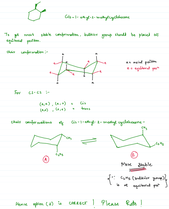 Cis-1-ethyl-2-methylcyclohexane To get most stable conformation, bulkier group should be placed at equitorial position. chain