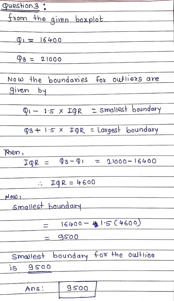Question 3 : from the given boxplot Di= 16400 93 - 21000 Now the boundaries for outliers are given by DI 1:5 X IGR - smallest