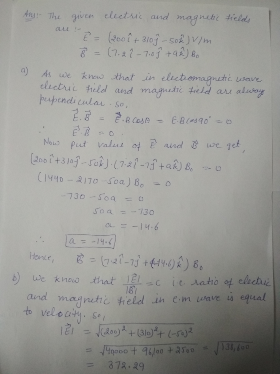 Ans! The are given electric and magnetic fields - E = (200 ê + 3109-50%) V/m B = (7.2 î - 7.0 h +9²) Bo a) As we know electri