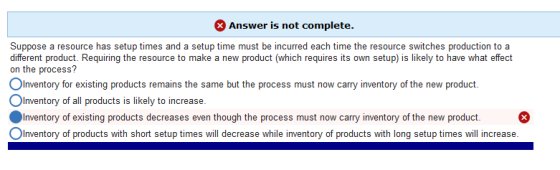 Answer is not complete. Suppose a resource has setup times and a setup time must be incurred each time the resource switches production to a different product. Requiring the resource to make a new product (which requires its own setup) is likely to have what effect on the process? °Inventory for existing products remains the same but the process must now carry inventory of the new product. OInventory of all products is likely to increase. ·Inventory of existing products decreases even though the process must now carry inventory of the new product. °Inventory of products with short setup times will decrease while inventory of products with long setup times will increase