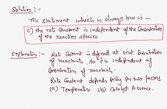 Solution ?- The statement which is always frou is - I c) the rate constant is independent of the concentrations of the reacti