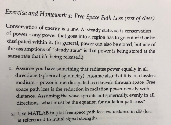 Exercise and Homework 1: Free-Space Path Loss (rest of class) Conservation of energy is a law. At steady state, so is conservation of power - any power that goes into a region has to go out of it or be dissipated within it. (In general, power can also be stored, but one of the assumptions of steady state is that power is being stored at the same rate that its being released.) 1. Assume you have something that radiates power equally in all directions (spherical symmetry). Assume also that it is in a lossless medium- power is not dissipated as it travels through space. Free space path loss is the reduction in radiation power density with distance. Assuming the wave spreads out spherically, evenly in all directions, what must be the equation for radiation path loss? 2. Use MATLAB to plot free space path loss vs. distance in dB (loss is referenced to initial signal strength).