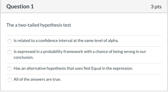 Question 1 3 pts The a two-tailed hypothesis test o Is related to a confidence interval at the same level of alpha. O Is expr