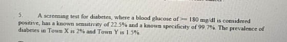 5. A screening test for diabetes, where a blood glucose of 180 mg/dl is considered positive, has a known sensitivity of 22.5% and a known specificity of 99.7%. The prevalence of diabetes in Town X is 2% and Town Y is 1.5%