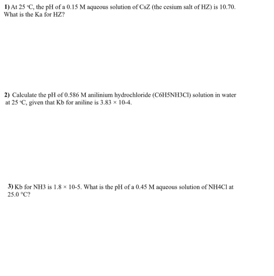 1) At 25 °C, the pH of a 0.15 M aqueous solution of CsZ (the cesium salt of HZ) is 10.70. What is the Ka for HZ? 2) Calculate