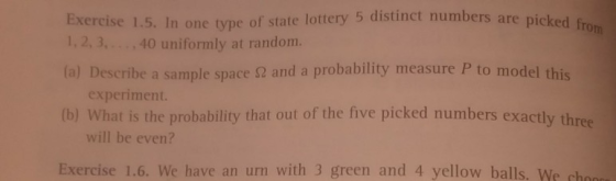 Exercise 1.5. In one type of state lottery 5 distinct numbers are picked fro 1,2,3, 40 uniformly at random. Describe a sample space 2 and a probability measure P to model this experiment. (b) What is the probability that out of the five picked numbers exactly three will be even? Exercise 1.6. We have an urn with 3 green and 4 yellow balls. We ch