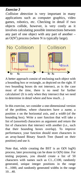 Exercise 3 Collision detection is very important in many applications such as computer graphics, video games, robotics, etc. Checking in dt f two objects collide, however, is very costly as it involves calculating possible intersections between any part of one object with any part of another an O(N) process (where N is typically large). No Collision Collision LI Block Profagonist Protagonist Xp Xa Xp X A better approach consist of enclosing each object with a bounding box or rectangle, as depicted on the right. If two bounding boxes do not intersect, as is the case most of the time, there is no need for further calculation! (It is only when they intersect that we need to determine in detail where and how much..) In this exercise, we consider a one-dimensional version of the problem, where characters have a name, a position x on the horizontal axis, and a width (of the bounding box). Write a user function that will take a list of (unsorted) characters as argument and return the list of characters that intersect with another (i.e, such that their bounding boxes overlap). To improve performance, your function should store characters in an array-based Binary Search Tree (based on their position) and use it. Note that, while creating the BST is an O(N logN) process, later processing can be done in O(N) time. For testing purposes, you should create a list of 50 characters with names such as C1...C100, randomly generated, unique integer positions in the range 0...1000, and randomly generated widths in the range 10...40