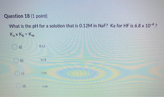 Question 18 (1 point) What is the pH for a solution that is 0.12M in NaF? Ka for HF is 6.8 x 10-4 ? Kax Kb = Kw a) 8.12 b) 11