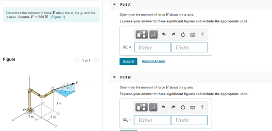 Part A Determine the moment of force F about the z, the y, and the z axes. Assume F 560 N. (Figure 1) Determine the moment of force F about the axis Express your answer to three significant figures and include the appropriate units MValue Units Figure 10f1 〉 Submit Part B Determine the moment of force F about the y axis Express your answer to three significant figures and include the appropriate units. м,- Value Units