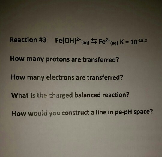 Reaction #3 Fe(OH)2+(aq) 5 Fe2+(ag) K 10-15.2 How many protons are transferred? How many electrons are transferred? What is the charged balanced reaction? How would you construct a line in pe-pH space?