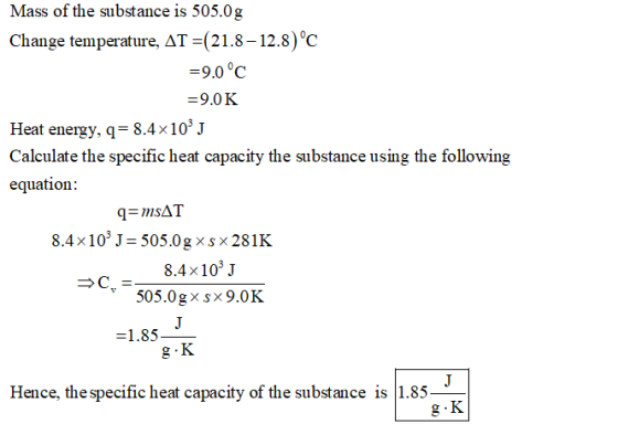 Mass of the substance is 505.0g Change temperature, ΔΤ-(21.8-12.8) 0C -9.0°C 9.0 K Heat energy, q 8.4x10J Calculate the speci