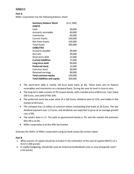 Subject 2 Part A Miller corporation has the following balance sheet Summary Balance Sheet ASSETS Cash Accounts receivable Inventories Current Assets Net Fixed Assets Total Assets LIABILITIES Accounts payable Accruals Short-term debt Current liabilities Long-term debt Preferred stock Common stock Retained earnings Total common equity Total liabilities and equity (in ,000) 30,000 60,000 60,000 150,000 150,000 300,000 30,000 30,000 15,000 75,000 90,000 15,000 30,000 90,000 120,000 300,000 The short-term debt is mainly 1M Euro bank loans at 6%. These loans aim to finance receivables and inventories on a temporal basis. During the year its level is close to zero The long-term debt consists of 7% coupon bonds, with a market price of 80 Euros, Face Value 100 Euros, and yield (YTM) 10%. The preferred stock has a par value of a 100 Euros, dividend yield of 12%, and trades in the market at 96 Euros The company has 12 million of common shares outstanding that trade at 20 Euros. The last dividend payment was 1.2 Euros, and dividends are expected to grow at an average growth rate of 8%. The stocks beta is 1.5. The yield on government bonds is 7%, and the market risk premium (Rm-Rf) is at 6%. Miller corporation is at the 40% tax bracket. . . . . Estimate the WACC of Miller corporation using (a) book values (b) market values Part B 1. What sources of capital should be included in the estimation of the cost of capital (WACC) of a firm? (<200 words) 2. In capital budgeting, should the costs be historical (embedded) costs or new (marginal) costs? (<50 words)
