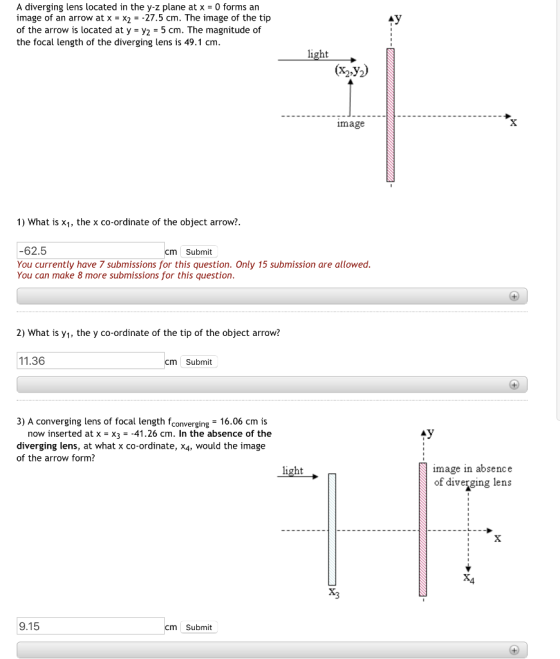 A diverging lens located in the y-z plane at x - 0 forms an image of an arrow at x = x2 =-27.5 cm. The image of the tip of the arrow is located at y -y2 - 5 cm. The magnitude of the focal length of the diverging lens is 49.1 cm light (x2.y2) image 1) What is x1, the x co-ordinate of the object arrow?. 62.5 You currently have 7 submissions for this question. Only 15 submission are allowed You can make 8 more submissions for this question cm Submit 2) What is y1, the y co-ordinate of the tip of the object arrow? 11.36 cm Submit 3) A converging lens of focal length fconverging 16.06 cm is now inserted at x X3-41.26 cm. In the absence of the diverging lens, at what x co-ordinate, X4, would the image of the arrow form? light mage in absence of diverging lens 4 9.15 cm Submit