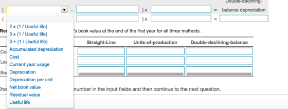 Double-declinino ) x - balance depreciation 2 x (1/Useful life) 3 x (1/Useful life) 3+(1/ Useful life) Accumulated depreciation Cost Current year usage Rec s book value at the end of the first year for all three method:s Straight-Line Units-of-production Double-declining-balance Co Les Bor Depreciation Depreciation per unit Net book value Residual value Useful life ho number in the input fields and then continue to the next question.