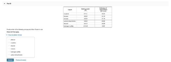 Part B Enthalpy of Boiling point Liquid moly 17.5 383.6 423.8 349.8 36.24 33.18 37.19 2982 38.58 18.67 loluene carton tetrachloride ethanol hydrogen sulfride 213.45 Prodict which of the following compound& follow Troutons ruo. Check all that apply. View Available Hints) ethanol cluene hydrogen suifide Submit Previous Answors