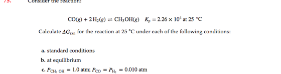 Consiaer the reaCtIon 75. CO(g)2 H2 (g) = CH3OH(g) K, = 2.26 x 104 at 25 °C Calculate AG,,n for the reaction at 25 °C under e