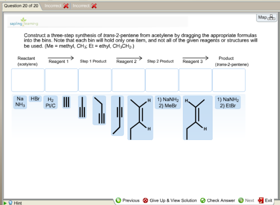 Question 20 of 20 sapling learning Construct a three-step synthesis of trans-2-pentene from acetylene by dragging the appropriate formulas into the bins. Note that each bin will hold only one item, and not all of the given reagents or structures will be used. (Me methyl, CH3, Et ethyl, CH3CH2.) > · Product (trans-2-pentene) Reactant Reagent 1 1Stap 1 Step 1 Product Reagent 2 Step 2 Product Reagent 3 (acetylene) Na HBr H2 NH3 H 1) NaNH2 H 2) MeBr 1) NaNH2 2) EtBr Previous Give Up & View Solution O Check Answer ) Next Exit Hint