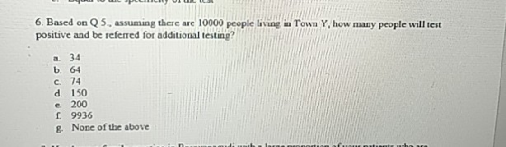 6. Based on Q 5, assuming there are 10000 people living in Town Y, how many people will test positive and be referred for additional testing? a. 34 b. 64 c. 74 d. 150 e. 200 f 9936 g. None of the above