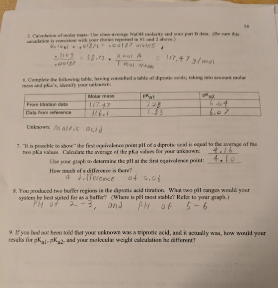 58 5. Calculation of molar mass: Use class-average NaOH molarity and your part B data. (Be sure this calculation is consistent with your choice reported in #1 and 2 above.) 6. Complete the following table, having consulted a table of diprotic acids; taking into account molar mass and pKas, identify your unknown: I Molar mass pKa1 pKa2 From titration data Data from reference | 6-1 Unknown: Maleic acid t.33 7. It is possible to show the first equivalence point pH of a diprotic acid is equal to the average of the two pKa values. Calculate the average of the pKa values for your unknown: .16 Use your graph to determine the pH at the first equivalence point: How much of a difference is there? 8. You produced two buffer regions in the diprotic acid titration. What two pH ranges would your system be best suited for as a buffer? (Where is pH most stable? Refer to your graph.) PH 0 2,and PH 0 5 -6 9. If you had not been told that your unknown was a triprotic acid, and it actually was, how would your results for pKal, pKa2, and your molecular weight calculation be different?