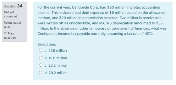 Question 34 Not yet answered For the current year, Centipede Corp. had $80 million in pretax accounting income. This included