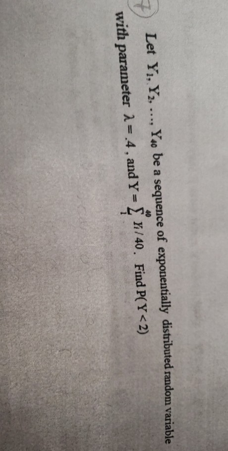 Let Yi, Y2...., Y4o be a sequence of exponentially distributed random variable with parameter λ=.4, and Y=Σ Y/40, Find P(Y<2) 40
