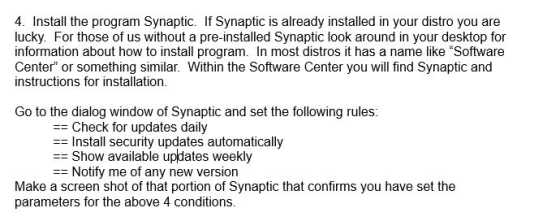 4. Install the program Synaptic. If Synaptic is already installed in your distro you are lucky. For those of us without a pre-installed Synaptic look around in your desktop for information about how to install program. In most distros it has a name like Software Center or something similar. Within the Software Center you will find Synaptic and instructions for installation Go to the dialog window of Synaptic and set the following rules = Check for updates daily = Install security updates automatically = Show available updates weekly Notify me of any new version Make a screen shot of that portion of Synaptic that confirms you have set the parameters for the above 4 conditions