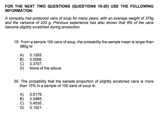 FOR THE NEXT TWO QUESTIONS (QUESTIONS 19-20) USE THE FOLLOWING INFORMATION: A company has produced cans of soup for many years, with an average weight of 375g and the variance of 225 g. Previous experience has also shown that 9% of the cans become slightly scratched during production 19. From a sample 100 cans of soup, the probability the sample mean is larger than 380g is: A) 0.1293. B) 0.0006. C) 0.3707 D) None of the above. 20. The probability that the sample proportion of slightly scratched cans is more than 15% in a sample of 100 cans of soup is: A) 0.0179. B) 0.0465. C) 0.4535. D) 0.1521