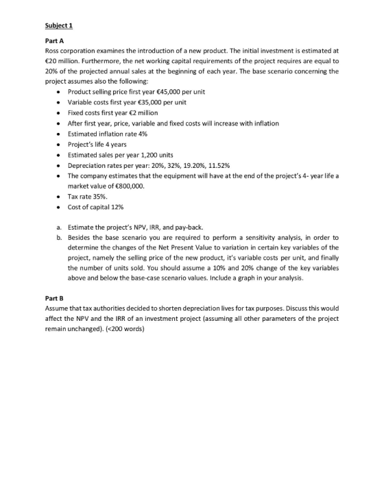 Subject 1 Part A Ross corporation examines the introduction of a new product. The initial investment is estimated at 20 million. Furthermore, the net working capital requirements of the project requires are equal to 20% of the projected annual sales at the beginning of each year. The base scenario concerning the project assumes also the following: Product selling price first year 45,000 per unit Variable costs first year 35,000 per unit . Fixed costs first year 2 million . After first year, price, variable and fixed costs will increase with inflation . Estimated inflation rate 4% . Projects life 4 years . Estimated sales per year 1,200 units Depreciation rates per year: 20%, 32%, 19.20%, 11.52% The company estimates that the equipment will have at the end of the projects 4- year life a market value of 800,000 Tax rate 35% Cost of capital 12% . · a. Estimate the projects NPV, IRR, and pay-back. b. Besides the base scenario you are required to perform a sensitivity analysis, in order to determine the changes of the Net Present Value to variation in certain key variables of the project, namely the selling price of the new product, its variable costs per unit, and finally the number of units sold. You should assume a 10% and 20% change of the key variables above and below the base-case scenario values. Include a graph in your analysis Part B Assume that tax authorities decided to shorten depreciation lives for tax purposes. Discuss this would affect the NPV and the IRR of an investment project (assuming all other parameters of the project remain unchanged). (<200 words)