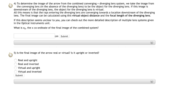 4) To determine the image of the arrow from the combined converging diverging lens system, we take the image from the converging lens (in the absence of the diverging lens) to be the object for the diverging lens. If this image is downstream of the diverging lens, the object for the diverging lens is virtual. All this means is that the rays entering the diverging lens are converging towards a location downstream of the diverging lens. The final image can be calculated using this virtual object distance and the focal length of the diverging lens. If this description seems unclear to you, you can check out the more detailed description of multiple lens systems given in the Optical Instruments unit. What is x5, the x co-ordinate of the final image of the combined system? cm Submit 5) Is the final image of the arrow real or virtual? Is it upright or inverted? Real and upright Real and inverted Virtual and upright Virtual and inverted Submit