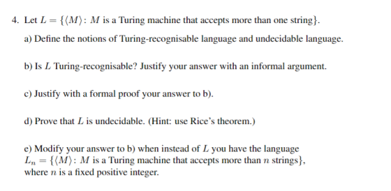 4. Let L = { (A) M is a Turing machine that accepts more than one string } a) Define the notions of Turing-recognisable language and undecidable language. b) Is L Turing-recognisable? Justify your answer with an informal argument. c) Justify with a formal proof your answer to b) d) Prove that L is undecidable. (Hint: use Rices theorem.) e) Modify your answer to b) when instead of L you have the language Ln = {(M): M is a Turing machine that accepts more than n strings). where n is a fixed positive integer.