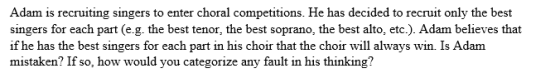 Adam is recruiting singers to enter choral competitions. He has decided to recruit only the best singers for each part (e.g. the best tenor, the best soprano, the best alto, etc.). Adam believes that if he has the best singers for each part in his choir that the choir will always win. Is Adanm mistaken? If so, how would you categorize any fault in his thinking?