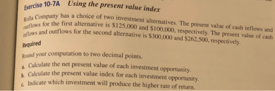 Exercise 10-7A Using the present value index Rolla Company has a choice of two investment alternatives. The present value of