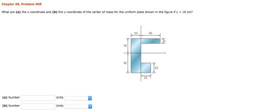 Chapter 09, Problem 005 What are (a) the x coordinate and (b) the y coordinate of the center of mass for the uniform plate shown in the figure if L 16 cm? 2L AL 31 4L 2L (a) Number Units (b) Number Units