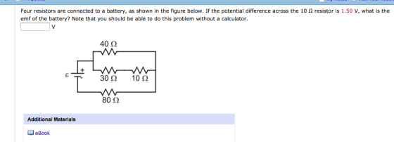 Four resistors are connected to a battery, as shown in the figure below. If the potential difference across the 10 Ω resistor is 1.50 V, what is the emf of the battery? Note that you should be able to do this problem without a calculator. 40Ω 80 Ω Additional Materials eBook
