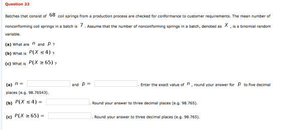 Question 2:2 Batches that consist of 08 coil springs from a production process are checked for conformance to customer requirements. The mean number of nonconforming coil springs in a batch is Assume that the number of nonconforming springs in a batch, denoted as variable (a) What are n and P (b) What is P(X s 4)? (c) What is P(X 265) . (a) n places (e.g. 98.76543 (b) P(X s4)- (e) P(X 65) and p .Enter the exact value ofn, round your answer for to five decimal answer to three decimal places (e.q. 98.765) . Round your answer to three decimal places (e.g. 98.765)