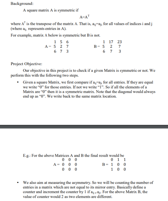 Background A square matrix A is symmetric if where AT is the transpose of the matrix A. That is, a for all values of indices i and j (where aij represents entries in A). For example, matrix A below is symmetric but B is not. 1 17 23 B-5 2 7 A- 5 2 7 Project Objective Our objective in this project is to check if a given Matrix is symmetric or not. We perform this with the following two steps. . Given a square Matrix, we first compare if aj aji for all entries. If they are equal we write O for those entries. If not we write 1. So if all the elements of a Matrix are O then it is a symmetric matrix. Note that the diagonal would always end up as O. We write back to the same matrix location. E.g.: For the above Matrices A and B the final result would be A- 0 0 0 B- 1 0 0 We also aim at measuring the asymmetry. So we will be counting the number of entries in a matrix which are not equal to its mirror entry. Basically define a counter and increment the counter by 1 if aj # aji. For the above Matrix B, the value of counter would 2 as two elements are different. .