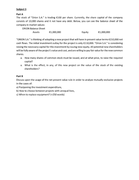 Subject 3 Part A The stock of Orion S.A. is trading 100 per share. Currently, the share capital of the company consists of 10,000 shares and it not have any debt. Below, you can see the balance sheet of the company in market values: ORION Balance Sheet Assets 1,000000 Equity 1,000,000 ORION S.A. is thinking of adopting a new project that will have in present value terms 210,000 net cash flows. The initial investment outlay for the project is only 110,000. Orion S.A. is considering raising the necessary capital for this investment by issuing new equity. All potential new shareholders will be fully aware of the projects value and cost, and are willing to pay fair value for the new common shares. a. How many shares of common stock must be issued, and at what price, to raise the required capital? a. What is the effect, in any, of this new project on the value of the stock of the existing shareholders? Part B Discuss upon the usage of the net present value rule in order to analyze mutually exclusive projects in the cases of a) Postponing the investment expenditure b) How to choose between projects with unequal lives, c) When to replace equipment? (<250 words)