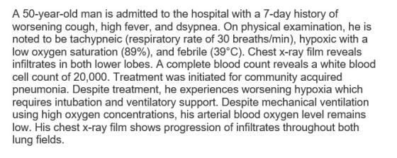 A 50-year-old man is admitted to the hospital with a 7-day history of worsening cough, high fever, and dsypnea. On physical examination, he is noted to be tachypneic (respiratory rate of 30 breaths/min), hypoxic with a low oxygen saturation (89%) and febrile (39°C). Chest x-ray film reveals infiltrates in both lower lobes. A complete blood count reveals a white blood cell count of 20,000. Treatment was initiated for community acquired pneumonia. Despite treatment, he experiences worsening hypoxia which requires intubation and ventilatory support. Despite mechanical ventilation using high oxygen concentrations, his arterial blood oxygen level remains low. His chest X-ray film shows progression of infiltrates throughout both lung fields