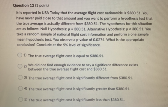 Question 12 (1 point) It is reported in USA Today that the average flight cost nationwide is $380.51. You have never paid clo