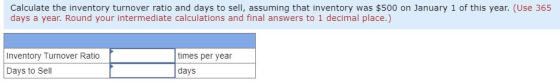 Calculate the inventory turnover ratio and days to sell, assuming that inventory was $500 on January 1 of this year. (Use 365